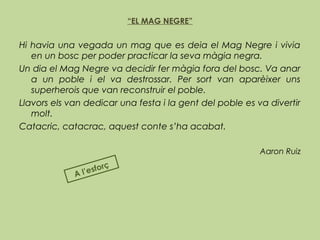 “EL MAG NEGRE”
 
Hi havia una vegada un mag que es deia el Mag Negre i vivia
en un bosc per poder practicar la seva màgia negra.
Un dia el Mag Negre va decidir fer màgia fora del bosc. Va anar
a un poble i el va destrossar. Per sort van aparèixer uns
superherois que van reconstruir el poble.
Llavors els van dedicar una festa i la gent del poble es va divertir
molt.
Catacric, catacrac, aquest conte s’ha acabat.
Aaron Ruiz
 
A l’esforç
 