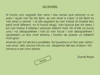 LES ESFERES
Hi havia una vegada tres nens i dos nenes que estaven a un
parc i quan van fer las 5pm, es van anar a casa i a las 9pm es
van anar a dormir i al dia següent es van trobar al mateix lloc
però molt diferent, no hi havia ningú. Van buscar per tot arreu i
sol van trobar 5 esferes i estaven brillant molt. Un d’ells va tocar
una i va desaparèixer i tots la van tocar i van desaparèixer i
apareixien un lloc molt estrany i havien de passar un laberint
molt gran.
Anaven per tot els llocs possibles. Sol quedava un lloc per visitar i
van anar allà. Llavors tots es van despertar del seu malson i tot
tornava a ser com abans.
Daniel Rojas
Prosa
 