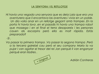 LA SENYORA I EL RETLLOTGE
 
Hi havia una vegada una senyora que es deia Laia que era una
aventurera que li encantava las aventures i vivia en un poble.
Un dia volia anar en un rellotge gegant amb trampes .En la
porta hi havia lava ,en el pasadis hi havia una trampa robot
que mossega i en el final el terra desapareix i les persones
cauen als escorpins però ella es molt ràpida. Estàs
preparada?
-Si .
Va passar la primera trampa .Va passar la segona trampa .Però
a la tercera gairebé cau però el seu company Mario la va
pujar i van agafar el tresor del rei Jan perquè li van enganyar
perquè eran lladres .
 
Adrián Contreras
+ Original
 