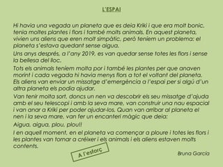 L’ESPAI
Hi havia una vegada un planeta que es deia Kriki i que era molt bonic,
tenia moltes plantes i flors i també molts animals. En aquest planeta,
vivien uns aliens que eren molt simpàtic, però teníem un problema: el
planeta s’estava quedant sense aigua.
Uns anys després, a l’any 2019, es van quedar sense totes les flors i sense
la bellesa del lloc.
Tots els animals teníem molta por i també les plantes per que anaven
morint i cada vegada hi havia menys flors a tot el voltant del planeta.
Els aliens van enviar un missatge d’emergència a l’espai per si algú d’un
altra planeta els podia ajudar.
Van tenir molta sort, doncs un nen va descobrir els seu missatge d’ajuda
amb el seu telescopi i amb la seva mare, van construir una nau espacial
i van anar a Kriki per poder ajudar-los. Quan van arribar al planeta el
nen i la seva mare, van fer un encanteri màgic que deia:
Aigua, aigua, plou, plou!!
I en aquell moment, en el planeta va començar a ploure i totes les flors i
les plantes van tornar a créixer i els animals i els aliens estaven molts
contents.
Bruna García
A l’esforç
 