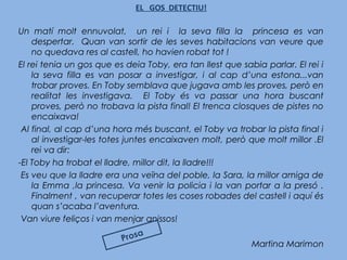 EL GOS DETECTIU!
Un matí molt ennuvolat, un rei i la seva filla la princesa es van
despertar. Quan van sortir de les seves habitacions van veure que
no quedava res al castell, ho havien robat tot !
El rei tenia un gos que es deia Toby, era tan llest que sabia parlar. El rei i
la seva filla es van posar a investigar, i al cap d’una estona...van
trobar proves. En Toby semblava que jugava amb les proves, però en
realitat les investigava. El Toby és va passar una hora buscant
proves, però no trobava la pista final! El trenca closques de pistes no
encaixava!
 Al final, al cap d’una hora més buscant, el Toby va trobar la pista final i
al investigar-les totes juntes encaixaven molt, però que molt millor .El
rei va dir:
-El Toby ha trobat el lladre, millor dit, la lladre!!!
 Es veu que la lladre era una veïna del poble, la Sara, la millor amiga de
la Emma ,la princesa. Va venir la policia i la van portar a la presó .
Finalment , van recuperar totes les coses robades del castell i aquí és
quan s’acaba l’aventura.
 Van viure feliços i van menjar anissos!
Martina Marimon
Prosa
 