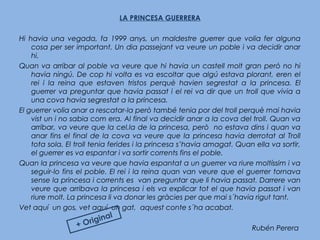 LA PRINCESA GUERRERA
 
Hi havia una vegada, fa 1999 anys, un maldestre guerrer que volia fer alguna
cosa per ser important. Un dia passejant va veure un poble i va decidir anar
hi.
Quan va arribar al poble va veure que hi havia un castell molt gran però no hi
havia ningú. De cop hi volta es va escoltar que algú estava plorant, eren el
rei i la reina que estaven tristos perquè havien segrestat a la princesa. El
guerrer va preguntar que havia passat i el rei va dir que un troll que vivia a
una cova havia segrestat a la princesa.
El guerrer volia anar a rescatar-la però també tenia por del troll perquè mai havia
vist un i no sabia com era. Al final va decidir anar a la cova del troll. Quan va
arribar, va veure que la cel.la de la princesa, però no estava dins i quan va
anar fins el final de la cova va veure que la princesa havia derrotat al Troll
tota sola. El troll tenia ferides i la princesa s’havia amagat. Quan ella va sortir,
el guerrer es va espantar i va sortir corrents fins el poble.
Quan la princesa va veure que havia espantat a un guerrer va riure moltíssim i va
seguir-lo fins el poble. El rei i la reina quan van veure que el guerrer tornava
sense la princesa i corrents es van preguntar que li havia passat. Darrere van
veure que arribava la princesa i els va explicar tot el que havia passat i van
riure molt. La princesa li va donar les gràcies per que mai s´havia rigut tant.
Vet aquí un gos, vet aquí un gat, aquest conte s´ha acabat.
Rubén Perera+ Original
 