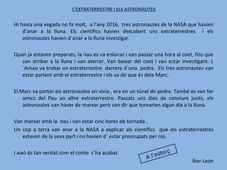 L’EXTRATERRESTRE I ELS ASTRONAUTES
Hi havia una vegada no fa molt, a l’any 2016, tres astronautes de la NASA que havien
d’anar a la lluna. Els científics havien descobert uns extraterrestres i els
astronautes havien d´anar a la lluna investigar.
Quan ja estaven preparats, la nau es va enlairar i van passar una hora al coet, fins que
van arribar a la lluna i van aterrar. Van baixar del coet i van estar investigant. L
´Arnau va trobar un extraterrestre darrere d´una pedra. Els tres astronautes van
estar parlant amb el extraterrestre i els va dir que és deia Marc.
El Marc va portar als astronautes on vivia , era en un túnel de pedra. També es van fer
amics del Pau un altre extraterrestre. Passats uns dies de conviure junts, els
astronautes van haver de marxar però van dir que tornarien algun dia a la lluna.
Van marxar amb la nau i van estar cinc hores de tornada .
Un cop a terra van anar a la NASA a explicar als científics que els extraterrestres
estaven de la seva part i no havien d´ estar preocupats per res.
I això és tan veritat com el conte s´ha acabat.
Iker León
A l’esforç
 