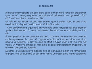 EL PEIX BLAU
Hi havia una vegada un peix blau com el mar. Però tenia un problema,
que no se’l veia perquè es camuflava. El cridaven i no apareixia. Tot i
això, estava allà, es sentia sol i trist.
Un dia es va trobar al pop del poble, que li deien Sabi. El peix li va
explicar tot el que li havia passat. El Sabi li va dir:
- A un quilòmetre d´aquí està la superfície on hi ha persones que agafen
peixos i els venen. Tu ves i ho veuràs. En Martí va fer cas del que li va
dir.
El van pescar i el va comprar un nen. La mare del nen estava cuinant
amb la peixera al costat. Va agafar el colorant i sense adonar-se el va
ficar a la peixera. Pensaven que el Martí s´havia mort i el van tirar pel
vàter. En Martí va arribar al mar amb el color del colorant enganxat. Ja
el veien perquè era taronja.
Després d’uns dies es va adonar que se li anava el color. Va tornar amb
el pop i li va dir que allà al costat hi havia un tresor amb molts colorants.
 