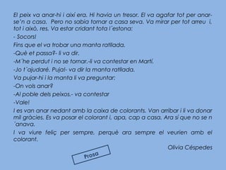 El peix va anar-hi i així era. Hi havia un tresor. El va agafar tot per anar-
se’n a casa. Pero no sabia tornar a casa seva. Va mirar per tot arreu i,
tot i això, res. Va estar cridant tota l´estona:
- Socors!
Fins que el va trobar una manta ratllada.
-Què et passa?- li va dir.
-M´he perdut i no se tornar.-li va contestar en Martí.
-Jo t´ajudaré. Puja!- va dir la manta ratllada.
Va pujar-hi i la manta li va preguntar:
-On vols anar?
-Al poble dels peixos.- va contestar
-Vale!
I es van anar nedant amb la caixa de colorants. Van arribar i li va donar
mil gràcies. Es va posar el colorant i, apa, cap a casa. Ara sí que no se n
´anava.
I va viure feliç per sempre, perquè ara sempre el veurien amb el
colorant.
Olivia Céspedes
Prosa
 