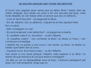 LES MILLORS AMIGUES QUE VOLIEN SER DETECTIUS
Hi havia una vegada dues nenes que es deien Sílvia i Marta. Eren les
millors amigues. Una tarda van anar a fer una excursió pel bosc. Unes
hores després, es van trobar amb un senyor que era un detectiu.
- Com et dius? Qui ets? - va preguntar la Sílvia.
- Em dic Alberto i sóc un detectiu. I aquest és el meu ajudant Max.
Era un robot.
- Estic investigant un cas!
- Ens pots ensenyar a ser detectius? - va preguntar la Marta.
- Sí, vosaltres voleu? Jo, encantat. - va dir l’Alberto.
- Sí, nosaltres volem! - van contestar la Sílvia i la Maria a l’hora. I van
començar a investigar.
L’Alberto les va portar a una cova i van entrar. La Sílvia i la Marta no
sabien que farien dins la cova.
- Aquesta cova és la meva casa. - va dir l’Alberto.
Van seure a una taula perquè l’Alberto volia explicar a la Sílvia i la
Marta de què tractava el cas que estava investigant:
-Fa dies un noi va desaparèixer aquí al bosc. L’estaven perseguint pel
bosc i se’l van emportar, ningú sap on.
 