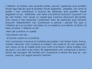 L’Alberto va trobar unes quantes pistes, proves i persones que podrien
haver sigut ells les que el podrien haver segrestat . Després, van anar al
poble i van començar a buscar les persones que podrien haver
segrestat al noi. Aleshores, van estar una estona buscant i buscant i no
les van trobar. Van veure un vaixell que s’estava allunyant del poble.
Van veure a tres persones i justament eren les persones que estaven
buscant. Ràpidament van començar a pensar i pensar fins que a
l’Alberto se li va ocórrer una idea i la va explicar a la Marta, la Silvia i al
Max, el robot. L’Alberto va dir:
-Hem de construir un vaixell.
I tots alhora van dir....
 -D’acord, anem-lo a construir.
Van començar a buscar el material pel poble i van trobar fusta, troncs,
cordes i llençols. Van construir el vaixell i van pujar-hi. Es van apropar i
van veure al noi al vaixell amb una cinta a la boca i dues cordes, una
als peus i una altra a les mans. Els segrestadors van començar a remar i
remar per escapar. Ells també van començar a remar fins que es van
cansar, però van seguir remant i remant.
 