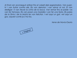 Al final van aconseguir arribar fins el vaixell dels segrestadors. Van pujar-
hi i van lluitar contra ells. Els van derrotar i van salvar al noi. El van
deslligar i li van treure la cinta de la boca. Van remar fins al poble i es
van fer famosos. Els van posar una medalla i van fer una festa. Els pares
de la Silvia i de la Marta les van felicitar. I vet aquí un gat, vet aquí un
gos, aquest conte ja s’ha fos.
Irene de Navia-Osorio
+ Original
 