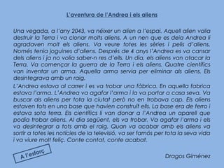L’aventura de l’Andrea i els aliens
Una vegada, a l’any 2043, va néixer un alien a l’espai. Aquell alien volia
destruir la Terra i va clonar molts aliens. A un nen que es deia Andrea li
agradaven molt els aliens. Va veure totes les sèries i pelis d’aliens.
Només tenia joguines d’aliens. Després de 4 anys l’Andrea es va cansar
dels aliens i ja no volia saber-n res d’ells. Un dia, els aliens van atacar la
Terra. Va començar la guerra de la Terra i els aliens. Quatre científics
van inventar un arma. Aquella arma servia per eliminar als aliens. Els
desintegrava amb un raig.
L’Andrea estava al carrer i es va trobar una fàbrica. En aquella fabrica
estava l’arma. L’Andrea va agafar l’arma i la va portar a casa seva. Va
buscar als aliens per tota la ciutat però no en trobava cap. Els aliens
estaven tots en una base que havien construït ells. La base era de ferro i
estava sota terra. Els científics li van donar a l’Andrea un aparell que
podia trobar aliens. Al dia següent, els va trobar. Va agafar l’arma i els
va desintegrar a tots amb el raig. Quan va acabar amb els aliens va
sortir a totes les notícies de la televisió, va ser famós per tota la seva vida
i va viure molt feliç. Conte contat, conte acabat.
Dragos GiménezA l’esforç
 