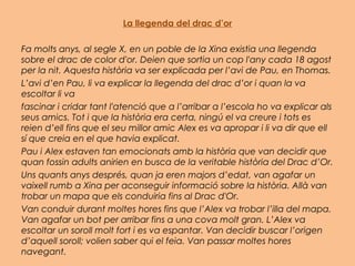 La llegenda del drac d’or
Fa molts anys, al segle X, en un poble de la Xina existia una llegenda
sobre el drac de color d'or. Deien que sortia un cop l'any cada 18 agost
per la nit. Aquesta història va ser explicada per l’avi de Pau, en Thomas. 
L’avi d’en Pau, li va explicar la llegenda del drac d’or i quan la va
escoltar li va
fascinar i cridar tant l'atenció que a l’arribar a l’escola ho va explicar als
seus amics. Tot i que la història era certa, ningú el va creure i tots es
reien d’ell fins que el seu millor amic Alex es va apropar i li va dir que ell
sí que creia en el que havia explicat.
Pau i Alex estaven tan emocionats amb la història que van decidir que
quan fossin adults anirien en busca de la veritable història del Drac d’Or.
Uns quants anys després, quan ja eren majors d’edat, van agafar un
vaixell rumb a Xina per aconseguir informació sobre la història. Allà van
trobar un mapa que els conduiria fins al Drac d'Or.
Van conduir durant moltes hores fins que l’Alex va trobar l’illa del mapa.
Van agafar un bot per arribar fins a una cova molt gran. L’Alex va
escoltar un soroll molt fort i es va espantar. Van decidir buscar l’origen
d’aquell soroll; volien saber qui el feia. Van passar moltes hores
navegant.
 