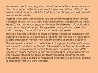 Immensa va ser la seva sorpresa que a l’arribar al final de la cova, van
descobrir que el qui feia aquest soroll tan fort era el Drac d’Or. El drac
era de veritat, sí que existia! Per tant, l’avi d’en Pau no els havia mentit;
era tan real com ells.
Després d’uns dies, van tornar al lloc on havien trobat al drac. Tenien
molta por d’acostar-se al drac perquè pensaven que podria ser dolent.
Per això, van començar a portar-li menjar i el deixaven a la porta de la
cova per a que s’alimentés. Ells esperaven amagats fins que el drac
sortia a menjar. Un cop s’acabava el menjar, marxaven.
En una d'aquestes visites a la cova del drac, van posar el menjar i van
esperar a que sortís. Al veure que s’havia fet de nit i que no havia sortit
el drac a buscar el menjar, van decidir entrar a la cova a buscar-lo.
Quan el van trobar estava malferit, tenia sang que li sortia de l’esquena
perquè tenia una llança clavada. Estava estirat al terra amb molt dolor.
Els amics es van espantar perquè tenien por que morís el Drac d’Or.
Llavors, en aquell moment ja no van tenir por d’ell i van curar entre els
dos amics les ferides del drac. Ells tornaven cada dia amb menjar i
beguda per a que el drac es recuperés aviat. En una setmana, el drac,
ja estava fort i sa una altra vegada.
 