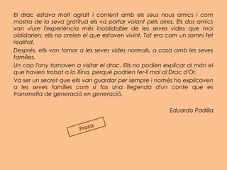El drac estava molt agraït i content amb els seus nous amics i com
mostra de la seva gratitud els va portar volant pels aires. Els dos amics
van viure l'experiència més inoblidable de les seves vides que mai
oblidarien; ells no creien el que estaven vivint. Tot era com un somni fet
realitat.
Després, ells van tornar a les seves vides normals, a casa amb les seves
famílies.
Un cop l'any tornaven a visitar el drac. Ells no podien explicar al món el
que havien trobat a la Xina, perquè podrien fer-li mal al Drac d'Or.
Va ser un secret que ells van guardar per sempre i només ho explicaven
a les seves famílies com si fos una llegenda d'un conte que es
transmetia de generació en generació.
 
Eduardo Padilla
Prosa
 