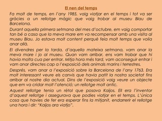 El nen del temps
Fa molt de temps, en l’any 1985, vaig viatjar en el temps i tot va ser
gràcies a un rellotge màgic que vaig trobar al museu Blau de
Barcelona.
Durant aquella primera setmana del mes d’octubre, em vaig comportar
tan bé a casa que la meva mare em va recompensar amb una visita al
museu Blau. Jo estava molt content perquè feia molt temps que volia
anar allà.
El divendres per la tarda, d’aquella mateixa setmana, vam anar la
meva mare i jo al museu. Quan vam arribar, ens vam trobar que hi
havia molta cua per entrar. Mitja hora més tard, vam aconseguir entrar i
vam anar directes cap a l’exposició dels animals marins i terrestres.
Després, vam anar a l’exposició sobre la Barcelona de l’any 1763. Era
molt interessant veure els canvis que havia patit la nostra societat fins
arribar al nostre dia actual. Dins de l’exposició vaig veure un objecte
que em va cridar molt l’atenció; un rellotge molt antic.
Aquest rellotge tenia un rètol que posava Kaijos. Ell era l’inventor
d’aquest rellotge i assegurava que podies viatjar en el temps. L’única
cosa que havies de fer era esperar fins la mitjanit, endarrerir el rellotge
una hora i dir: “Kaijos ara viatjo”.
 