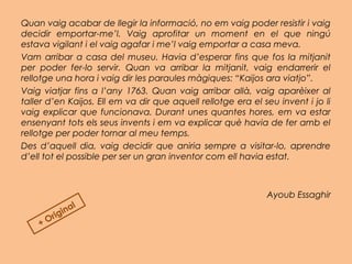 Quan vaig acabar de llegir la informació, no em vaig poder resistir i vaig
decidir emportar-me’l. Vaig aprofitar un moment en el que ningú
estava vigilant i el vaig agafar i me’l vaig emportar a casa meva.
Vam arribar a casa del museu. Havia d’esperar fins que fos la mitjanit
per poder fer-lo servir. Quan va arribar la mitjanit, vaig endarrerir el
rellotge una hora i vaig dir les paraules màgiques: “Kaijos ara viatjo”.
Vaig viatjar fins a l’any 1763. Quan vaig arribar allà, vaig aparèixer al
taller d’en Kaijos. Ell em va dir que aquell rellotge era el seu invent i jo li
vaig explicar que funcionava. Durant unes quantes hores, em va estar
ensenyant tots els seus invents i em va explicar què havia de fer amb el
rellotge per poder tornar al meu temps.
Des d’aquell dia, vaig decidir que aniria sempre a visitar-lo, aprendre
d’ell tot el possible per ser un gran inventor com ell havia estat.
 
Ayoub Essaghir
+ Original
 