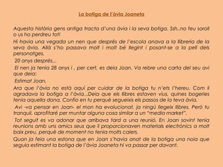 La botiga de l’àvia Joaneta
Aquesta història gens antiga tracta d’una àvia i la seva botiga. Ssh..no feu soroll
o us ho perdreu tot!
Hi havia una vegada un nen que després de l’escola anava a la llibreria de la
seva àvia. Allà s’ho passava molt i molt bé llegint i posant-se a la pell dels
personatges.
 20 anys després...
 El nen ja tenia 28 anys i , per cert, es deia Joan. Va rebre una carta del seu avi
que deia:
 Estimat Joan,
Ara que l’àvia no està aquí per cuidar de la botiga tu n’ets l’hereu. Com li
agradava la botiga a l’àvia...Deia que els llibres estaven vius, quines bogeries
tenia aquella dona. Confio en tu perquè segueixis els passos de la teva àvia.
 Avi -va pensar en Joan- el mon ha evolucionat, ja ningú llegeix llibres. Però tu
tranquil, aprofitaré per muntar alguna cosa similar a un “media market”.
 Tot seguit es va adonar que arribava tard a una reunió. En Joan sovint tenia
reunions amb uns amics seus que li proporcionaven materials electrònics a molt
baix preu, perquè de moment no tenia molts calers.
Quan ja feia una estona que en Joan s’havia anat de la botiga una noia que
seguia estimant la botiga de l’àvia Joaneta hi va passar per davant.
 