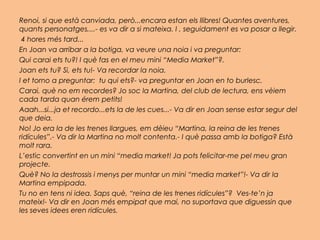 Renoi, si que està canviada, però...encara estan els llibres! Quantes aventures,
quants personatges,...- es va dir a si mateixa. I , seguidament es va posar a llegir.
 4 hores més tard...
En Joan va arribar a la botiga, va veure una noia i va preguntar:
Qui carai ets tu?! I què fas en el meu mini “Media Market”?.
Joan ets tu? Si, ets tu!- Va recordar la noia.
I et torno a preguntar: tu qui ets?- va preguntar en Joan en to burlesc.
Carai, què no em recordes? Jo soc la Martina, del club de lectura, ens vèiem
cada tarda quan érem petits!
Aaah...si...ja et recordo...ets la de les cues...- Va dir en Joan sense estar segur del
que deia.
No! Jo era la de les trenes llargues, em dèieu “Martina, la reina de les trenes
ridícules”.- Va dir la Martina no molt contenta.- I què passa amb la botiga? Està
molt rara.
L’estic convertint en un mini “media market! Ja pots felicitar-me pel meu gran
projecte.
Què? No la destrossis i menys per muntar un mini “media market”!- Va dir la
Martina empipada.
Tu no en tens ni idea. Saps què, “reina de les trenes ridícules”? Ves-te’n ja
mateix!- Va dir en Joan més empipat que mai, no suportava que diguessin que
les seves idees eren ridícules.
 