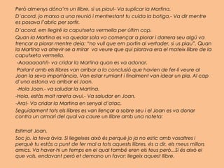Però almenys dóna’m un llibre, si us plau!- Va suplicar la Martina.
D’acord, jo marxo a una reunió i mentrestant tu cuida la botiga.- Va dir mentre
es posava l’abric per sortir.
D’acord, em llegiré la caputxeta vermella per últim cop.
Quan la Martina es va quedar sola va començar a plorar i darrera seu algú va
trencar a plorar mentre deia: “no vull que em portin al vertader, si us plau”. Quan
la Martina va atrevir-se a mirar va veure que qui plorava era el mateix llibre de la
caputxeta vermella.
 -Aaaaaaah!!- va cridar la Martina quan es va adonar.
 Parlant amb els llibres van arribar a la conclusió que havien de fer-li veure al
Joan la seva importància. Van estar rumiant i finalment van idear un pla. Al cap
d’una estona va arribar el Joan.
 -Hola Joan.- va saludar la Martina.
-Hola, estàs molt rareta avui.- Va saludar en Joan.
-Ara!- Va cridar la Martina en senyal d’atac.
Seguidament tots els llibres es van llençar a sobre seu i el Joan es va donar
contra un armari del qual va caure un llibre amb una noteta:
 
Estimat Joan,
Soc jo, la teva àvia. Si llegeixes això és perquè jo ja no estic amb vosaltres i
perquè tu estàs a punt de fer mal a tots aquests llibres, és a dir, els meus millors
amics. Va haver-hi un temps en el qual també eren els teus però...Si és això el
que vols, endavant però et demano un favor: llegeix aquest llibre.
 