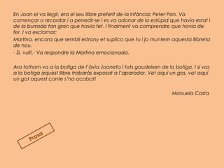En Joan el va llegir, era el seu llibre preferit de la infància: Peter Pan. Va
començar a recordar i a penedir-se i es va adonar de lo estúpid que havia estat i
de la burrada tan gran que havia fet. I finalment va comprendre que havia de
fer. I va exclamar:
Martina, encara que sembli estrany et suplico que tu i jo muntem aquesta llibreria
de nou.
- Si, vull!.- Va respondre la Martina emocionada.
 
Ara tothom va a la botiga de l’àvia Joaneta i tots gaudeixen de la botiga. I si vas
a la botiga aquest llibre trobaràs exposat a l’aparador. Vet aquí un gos, vet aquí
un gat aquest conte s’ha acabat!
Manuela Costa 
Prosa
 