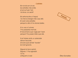 L’univers
Els núvols son al cel,
les estrelles més enllà,
el sol surt per l’est.
I la lluna, on serà?
 
Els astronautes a l’espai,
i la meva energia més cap allà.
El coet a les estrelles
perquè a dins hi ha dones belles.
 
Si tu vas a l’univers
t’ho passaràs molt bé.
Et recomano que vagis per l’oest,
perquè t’ho passis millor que ells.
 
Si et trobes amb un asteroide
dóna-li records,
encara que sembli “borde”
és molt graciós.
 
Digues la teva opinió,
Digues s’ t’ha agradat.
I si no,
critiquem si vols! Èrika González
Poesia
 