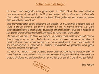 Goti en busca de l’aigua
Hi havia una vegada una gota que es deia Goti. La seva història
comença un dia de pluja, la Goti va caure del cel d’un núvol. Després
d’uns dies de pluja va sortir el sol i les altres gotes es van assecar, però
ella va sobreviure al sol.
 Ella es va quedar sola i buscava un bassal, un riu, el mar o algun lloc on
viure perquè estava en plena ciutat on no hi havia aigua. La Goti
anava caminant per la ciutat buscant ombra i mirant que no li toqués el
sol, però era molt complicat i per això estava molt cansada.
 Al cap d’uns dies, la Goti va trobar un bassal molt petit al costat d’una
font d’aigua a un parc. Tots els nens que passaven anaven trepitjant i
havia d’anar amb compte de que no la trepitgessin i, a més a més, el
sol començava a assecar el bassal. Finalment va prendre una gran
decisió: marxar del bassal.
 La Goti va trobar molts bassals, però cap era perfecte perquè eren o
molt freds o molt calents, no durava massa. Després de dies rodolant en
busca d’aigua va arribar al mar i es va llençar en ell i, per fi, va ser feliç!
Éric PardoA l’esforç
 