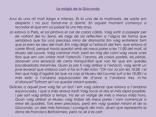 La màgia de la Gioconda
Avui és una nit molt llarga e intensa. És la una de la matinada, de sobte em
desperto i no puc tornar-me a dormir. En aquest moment començo a
recordar el que em va passar fa uns tres anys.
Jo estava a París, el sol pintava el cel de colors càlids. Vaig sortir a passejar per
els voltant del riu Sena, els raigs de sol reflectien a l’aigua de forma que
semblava que fos una preciosa mina de diamants! Em vaig entretenir tant
que ja eren les deu del matí. Em vaig dirigir a l’estació del tren, que estava al
carrer Rivoli, perquè havia quedat amb els meus pares a les 11:00 del matí, al
Museu del Louvre. Vaig caminar molt, però en mig del camí vaig veure unes
flors que em van cridar molt l’atenció, l’aroma, els colors pastels, els pètals,
donaven una sensació de certa tranquil·litat que van fer que em quedes
bocabadada mirant-les. Quan ja per fi vaig arribar a l’estació, vaig sentir un
jove esverat que cridava com si fos la fi del món: “Oh no! Ja són les 10:28, i el
tren que haig d’agafar (el que va cap al Museu del Louvre) surt a les 10:30! I a
més estic a l’andana equivocada! He d’anar a l’andana tres, m’he
d’afanyar!”Tothom se’l va quedar mirant sorprès.
Gràcies a aquell jove vaig fer un bot i em vaig adonar que estava a l’andana
equivocada, i que a més anava tard! Vaig tocar el dos el més ràpid possible,
i per sort vaig arribar a temps. Va ser un viatge de més o menys mitja hora.
Quan vaig arribar al Museu vaig trobar als meus pares i vam començar a
mirar els quadres. Tots eren preciosos, però em vaig quedar mirant el de la
Gioconda, un dels més famosos i coneguts del món, diuen que representa la
dona de Francisco Bartolomeo, però no sé si es cert.
 