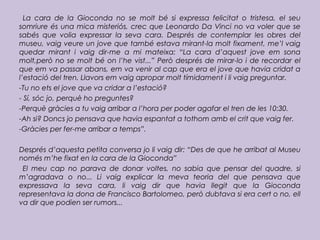 La cara de la Gioconda no se molt bé si expressa felicitat o tristesa, el seu
somriure és una mica misteriós, crec que Leonardo Da Vinci no va voler que se
sabés que volia expressar la seva cara. Després de contemplar les obres del
museu, vaig veure un jove que també estava mirant-la molt fixament, me’l vaig
quedar mirant i vaig dir-me a mi mateixa: “La cara d’aquest jove em sona
molt,però no se molt bé on l’he vist...” Però després de mirar-lo i de recordar el
que em va passar abans, em va venir al cap que era el jove que havia cridat a
l’estació del tren. Llavors em vaig apropar molt tímidament i li vaig preguntar.
-Tu no ets el jove que va cridar a l’estació?
- Sí, sóc jo, perquè ho preguntes?
-Perquè gràcies a tu vaig arribar a l’hora per poder agafar el tren de les 10:30.
-Ah si? Doncs jo pensava que havia espantat a tothom amb el crit que vaig fer.
-Gràcies per fer-me arribar a temps”.
Després d’aquesta petita conversa jo li vaig dir: “Des de que he arribat al Museu
només m’he fixat en la cara de la Gioconda”
El meu cap no parava de donar voltes, no sabia que pensar del quadre, si
m’agradava o no... Li vaig explicar la meva teoria del que pensava que
expressava la seva cara, li vaig dir que havia llegit que la Gioconda
representava la dona de Francisco Bartolomeo, però dubtava si era cert o no, ell
va dir que podien ser rumors...
 