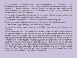 Em va explicar que també és deia que era una barreja de home i dona: “Per
exemple els trets de la seva cara a mi em semblen més de dona” vaig dir. Vaig
començar a mirar la Gioconda des de diferents perspectives, per veure si el seu
somriure significava algú més. Llavors el jove es va apropar a mi amb cara de
timidesa i em va dir a cau d’orella:
-A mi també m’agrada molt dibuixar, el meu somni és ser un gran pintor com
Leonardo Da Vinci, però crec que mai serà possible.
-Clar que pot ser possible, si t’esforces ho pots aconseguir, vaig dir-li.
Em va preguntar si ell podia fer-me un retrat, i òbviament li vaig dir que si.
-Jo sempre he volgut que algú em fes un retrat, vaig dir.
-Jo també sempre he volgut fer un retrat d’ algú, i crec que tu ets la persona més
indicada.
Llavors va respirar fons i va començar a dir-me: “Els teus ulls blaus com els cel, el
teu nas tan petit com una ametlla, els teus llavis tant vermells com una rosa, la
pell tan suau com la seda i els teus rinxols d’or més brillants que el sol.” Jo em
vaig quedar parada, amb les paraules tan boniques que em va dir, estava més
vermella que un tomàquet i no sabia que dir-li. Després d’aquest moment tan
romàntic li vaig proposar que si volia dibuixar-me, que ho fes en un paisatge
bonic, vaig pensar en dos llocs igual d’espectaculars, els Champs Elysées o la
Torre Eiffel. Ell va dir que potser els Champs Elyséess era un lloc més tranquil,
perquè la Torre Eiffel va tanta gent que no podríem estar tranquils amb tant
soroll. Vam agafar el tren i vam dirigir-nos cap allà.
 