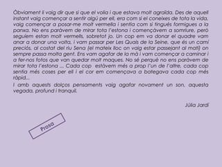 Òbviament li vaig dir que si que el volia i que estava molt agraïda. Des de aquell
instant vaig començar a sentir algú per ell, era com si el coneixes de tota la vida,
vaig començar a posar-me molt vermella i sentia com si tingués formigues a la
panxa. No ens paràvem de mirar tota l’estona i començàvem a somriure, però
seguíem estan molt vermells, sobretot jo. Un cop em va donar el quadre vam
anar a donar una volta, i vam passar per Les Quais de la Seine, que és un camí
preciós, al costat del riu Sena (el mateix lloc on vaig estar passejant al matí) on
sempre passa molta gent. Ens vam agafar de la mà i vam començar a caminar i
a fer-nos fotos que van quedar molt maques. No sé perquè no ens paràvem de
mirar tota l’estona ... Cada cop estàvem més a prop l’un de l’altre, cada cop
sentia més coses per ell i el cor em començava a bategava cada cop més
ràpid...
I amb aquests dolços pensaments vaig agafar novament un son, aquesta
vegada, profund i tranquil.
Júlia Jardí
Prosa
 