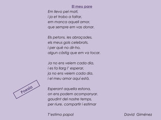 El meu pare
Em llevo pel matí,
i ja et trobo a faltar,
em manca aquell amor,
que sempre em vas donar.
 
Els petons, les abraçades,
els meus gols celebrats,
i per què no dir-ho,
algun càstig que em va tocar.
 
Ja no ens veiem cada dia,
i es fa llarg l’ esperar,
ja no ens veiem cada dia,
i el meu amor aquí està.
 
Esperant aquella estona,
on ens podem acompanyar.
gaudint del nostre temps,
per riure, compartir i estimar
T’estimo papa! David Giménez
Poesia
 