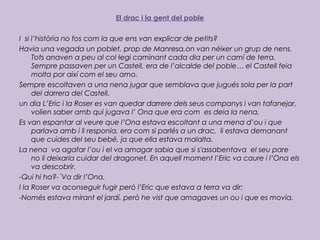 El drac i la gent del poble
I si l’història no fos com la que ens van explicar de petits?
Havia una vegada un poblet, prop de Manresa,on van néixer un grup de nens.
Tots anaven a peu al col·legi caminant cada dia per un camí de terra.
Sempre passaven per un Castell, era de l’alcalde del poble… el Castell feia
molta por així com el seu amo.
Sempre escoltaven a una nena jugar que semblava que jugués sola per la part
del darrera del Castell.
un dia L’Eric i la Roser es van quedar darrere dels seus companys i van tafanejar,
volien saber amb qui jugava l’ Ona que era com es deia la nena.
Es van espantar al veure que l’Ona estava escoltant a una mena d’ou i que
parlava amb i li responia, era com si parlés a un drac, li estava demanant
que cuides del seu bebé, ja que ella estava malalta.
La nena va agafar l’ou i el va amagar sabia que si s'assabentava el seu pare
no li deixaria cuidar del dragonet. En aquell moment l’Eric va caure i l’Ona els
va descobrir.
-Qui hi ha?-´Va dir l’Ona.
I la Roser va aconseguir fugir però l’Eric que estava a terra va dir:
-Només estava mirant el jardí. però he vist que amagaves un ou i que es movia.
 