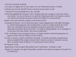 L’Ona es va posar a plorar.
-Si us plau no diguis res al meu pare si no me’l llençarà al bosc i morirà.
La Roser que havia decidit tornar a buscar al seu amic va dir:
- Tranquil·la Ona guardarem el teu secret!
Cada dia després de l'escola l’ Eric i la Roser anaven a jugar a casa de l’Ona, i
una tarda l’ou es va trencar,i va sortir en Pepet que així li van posar a drac,li
van donar de menjar el que la mare d’en Pepet li va recomanar.
Pepet era molt carinyós,i jugava molt amb el nens.
Va passar el temps i es va anar fent gran cada vegada era més difícil amagar-
lo, cada tarda jugaven tots quatre,però un dia va vindre el pare de l’Ona
amb uns caçadors de porcs senglars, perquè el pare de l’Ona havia
descobert el secret de la seva filla, i el volia fer desaparèixer, la va castigar i li
va dir que mai més sortiria de la seva habitació.
L’Eric i la Roser el van amagar al bosc, en Pepet estava molt trist perquè ja no
jugava amb l’Ona,la trobava molt a faltar...
Un dia va veure un gran problema al poble, va entrar al poble una gent que
estava assaltant les cases i estaven fent mal els conreus i robaven. Llavors
l'Eric va parlar amb el Pepet, li va demanar la seva ajuda.
En Pepet li va dir:
-Espantaré a tota la gent del poble,mai m’estimaran, i la Roser va dir:
-Pepet si tu ajudes al la gent del poble, podràs viure sense amagar-te i la gent no
et tindrá por.
 