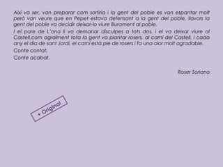 Així va ser, van preparar com sortiria i la gent del poble es van espantar molt
però van veure que en Pepet estava defensant a la gent del poble, llavors la
gent del poble va decidir deixar-lo viure lliurament al poble,
I el pare de L’ona li va demanar disculpes a tots dos, i el va deixar viure al
Castell,com agraïment tota la gent va plantar rosers, al camí del Castell, i cada
any el dia de sant Jordi, el camí està ple de rosers i fa una olor molt agradable.
Conte contat,
Conte acabat.
Roser Soriano
+ Original
 