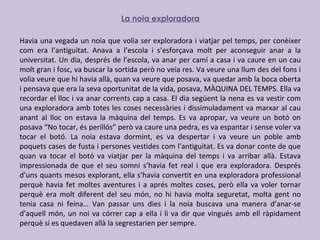 La noia exploradora
Havia una vegada un noia que volia ser exploradora i viatjar pel temps, per conèixer
com era l’antiguitat. Anava a l’escola i s’esforçava molt per aconseguir anar a la
universitat. Un dia, després de l’escola, va anar per camí a casa i va caure en un cau
molt gran i fosc, va buscar la sortida però no veia res. Va veure una llum des del fons i
volia veure que hi havia allà, quan va veure que posava, va quedar amb la boca oberta
i pensava que era la seva oportunitat de la vida, posava, MÀQUINA DEL TEMPS. Ella va
recordar el lloc i va anar corrents cap a casa. El dia següent la nena es va vestir com
una exploradora amb totes les coses necessàries i dissimuladament va marxar al cau
anant al lloc on estava la màquina del temps. Es va apropar, va veure un botó on
posava “No tocar, és perillós” però va caure una pedra, es va espantar i sense voler va
tocar el botó. La noia estava dormint, es va despertar i va veure un poble amb
poquets cases de fusta i persones vestides com l’antiguitat. Es va donar conte de que
quan va tocar el botó va viatjar per la màquina del temps i va arribar allà. Estava
impressionada de que el seu somni s’havia fet real i que era exploradora. Després
d’uns quants mesos explorant, ella s’havia convertit en una exploradora professional
perquè havia fet moltes aventures i a aprés moltes coses, però ella va voler tornar
perquè era molt diferent del seu món, no hi havia molta seguretat, molta gent no
tenia casa ni feina… Van passar uns dies i la noia buscava una manera d’anar-se
d’aquell món, un noi va córrer cap a ella i li va dir que vingués amb ell ràpidament
perquè si es quedaven allà la segrestarien per sempre.
 