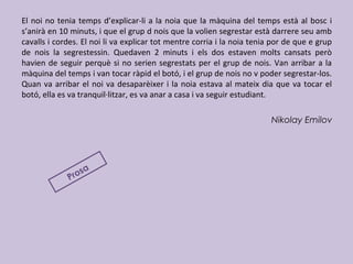 El noi no tenia temps d’explicar-li a la noia que la màquina del temps està al bosc i
s’anirà en 10 minuts, i que el grup d nois que la volien segrestar està darrere seu amb
cavalls i cordes. El noi li va explicar tot mentre corria i la noia tenia por de que e grup
de nois la segrestessin. Quedaven 2 minuts i els dos estaven molts cansats però
havien de seguir perquè si no serien segrestats per el grup de nois. Van arribar a la
màquina del temps i van tocar ràpid el botó, i el grup de nois no v poder segrestar-los.
Quan va arribar el noi va desaparèixer i la noia estava al mateix dia que va tocar el
botó, ella es va tranquil·litzar, es va anar a casa i va seguir estudiant.
Nikolay Emilov
Prosa
 