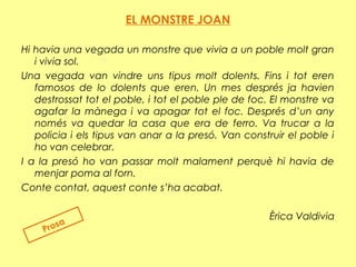 EL MONSTRE JOAN
 
Hi havia una vegada un monstre que vivia a un poble molt gran
i vivia sol.
Una vegada van vindre uns tipus molt dolents. Fins i tot eren
famosos de lo dolents que eren. Un mes després ja havien
destrossat tot el poble, i tot el poble ple de foc. El monstre va
agafar la mànega i va apagar tot el foc. Després d’un any
només va quedar la casa que era de ferro. Va trucar a la
policia i els tipus van anar a la presó. Van construir el poble i
ho van celebrar.
I a la presó ho van passar molt malament perquè hi havia de
menjar poma al forn.
Conte contat, aquest conte s’ha acabat.
Èrica Valdivia
Prosa
 