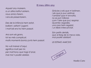 El meu últim any
Aquest any marxem,
a un altre institut anirem,
nous amics farem,
i ens els presentarem.
 
Des de la infància hem estat,
ballant, saltant i jugant,
i molt bé ens ho hem passat.
 
Ara som els grans,
tot es més complicat,
molts moments bonics junts hem passat.
 
No vull marxar d’aquí,
significa molt per mi,
per molt lluny que hagi d’anar,
mai me’n podré oblidar.
 
Nadia Caro
Gràcies a els que m’estimen,
i els que jo puc estimar,
l’amistat que m’envolta,
no es pot millorar,
com l’aire que puc respirar.
Quantes vegades,
una rosa hem regalat,
i un llibre intercanviat.
 
Són petits detalls,
que al llarg de la meva vida,
mai podré oblidar!!
 
US ESTIMO AMICS!!!!
+ Original
 