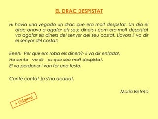 EL DRAC DESPISTAT
 
Hi havia una vegada un drac que era molt despistat. Un dia el
drac anava a agafar els seus diners i com era molt despistat
va agafar els diners del senyor del seu costat. Llavors li va dir
el senyor del costat:
Eeeh! Per què em roba els diners?- li va dir enfadat.
Ho sento - va dir - es que sóc molt despistat.
El va perdonar i van fer una festa.
Conte contat, ja s’ha acabat.
Maria Beteta
+ Original
 