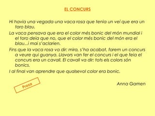 EL CONCURS
Hi havia una vegada una vaca rosa que tenia un veí que era un
toro blau.
La vaca pensava que era el color més bonic del món mundial i
el toro deia que no, que el color més bonic del món era el
blau...i mai s’aclarien.
Fins que la vaca rosa va dir: mira, s’ha acabat, farem un concurs
a veure qui guanya. Llavors van fer el concurs i el que feia el
concurs era un cavall. El cavall va dir: tots els colors són
bonics.
I al final van aprendre que qualsevol color era bonic.
Anna Gamen
Prosa
 