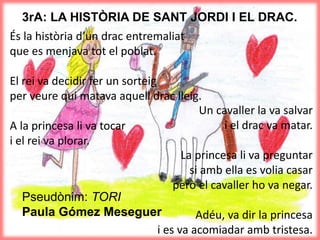 3rA: LA HISTÒRIA DE SANT JORDI I EL DRAC.
És la història d’un drac entremaliat
que es menjava tot el poblat.
El rei va decidir fer un sorteig
per veure qui matava aquell drac lleig.
A la princesa li va tocar
i el rei va plorar.
Un cavaller la va salvar
i el drac va matar.
La princesa li va preguntar
si amb ella es volia casar
però el cavaller ho va negar.
Adéu, va dir la princesa
i es va acomiadar amb tristesa.
Pseudònim: TORI
Paula Gómez Meseguer
 