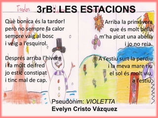 3rB: LES ESTACIONS
Què bonica és la tardor!
però no sempre fa calor
sempre vaig al bosc
i veig a l’esquirol.
Després arriba l’hivern
i fa molt de fred
jo estic constipat
i tinc mal de cap.
Arriba la primavera
que és molt bella
m’ha picat una abella
i jo no reia.
A l’estiu surt la perdiu
i la meva mare riu
el sol és molt viu,
a l’estiu.
Pseudònim: VIOLETTA
Evelyn Cristo Vázquez
 