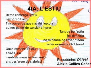 4tA: L’ESTIU
Demà comença l’estiu
i estic molt actiu.
Tinc ganes de que s’acabi l’escola
quines ganes de canviar d’hores!
Quan comenci l’estiu
aniré al riu
i amb els meus millors amics
ens desfarem dels abrics! Pseudònim: OLIVIA
Alexia Callizo Cañero
Tant de bo l’estiu
fos definitiu
no m’hauria de llevar d’hora
ni fer exàmens a tot hora!
 