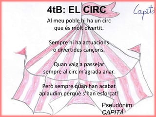 4tB: EL CIRC
Al meu poble hi ha un circ
que és molt divertit.
Sempre hi ha actuacions
o divertides cançons.
Quan vaig a passejar
sempre al circ m’agrada anar.
Però sempre quan han acabat
aplaudim perquè s’han esforçat!
Pseudònim:
CAPITÀ
 
