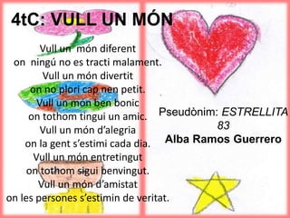 4tC: VULL UN MÓN
Vull un món diferent
on ningú no es tracti malament.
Vull un món divertit
on no plori cap nen petit.
Vull un món ben bonic
on tothom tingui un amic.
Vull un món d’alegria
on la gent s’estimi cada dia.
Vull un món entretingut
on tothom sigui benvingut.
Vull un món d’amistat
on les persones s’estimin de veritat.
Pseudònim: ESTRELLITA
83
Alba Ramos Guerrero
 