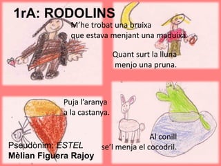 1rA: RODOLINS
M’he trobat una bruixa
que estava menjant una maduixa.
Pseudònim: ESTEL
Mèlian Figuera Rajoy
Quant surt la lluna
menjo una pruna.
Puja l’aranya
a la castanya.
Al conill
se’l menja el cocodril.
 