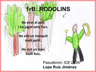 1rB: RODOLINS
He anat al parc
i he jugat amb l’arc.
He vist un mosquit
molt petit.
He vist un bosc
molt fosc.
Pseudònim: ICE LION
Lope Ruiz Jiménez
 