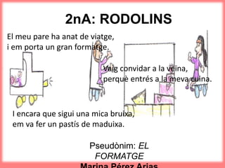 2nA: RODOLINS
El meu pare ha anat de viatge,
i em porta un gran formatge.
Pseudònim: EL
FORMATGE
Vaig convidar a la veïna,
perquè entrés a la meva cuina.
I encara que sigui una mica bruixa,
em va fer un pastís de maduixa.
 