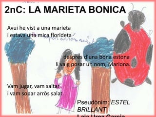 2nC: LA MARIETA BONICA
Avui he vist a una marieta
i estava una mica florideta
després d’una bona estona
li vaig posar un nom, Mariona.
Vam jugar, vam saltar
i vam sopar arròs salat.
Pseudònim: ESTEL
BRILLANT
 