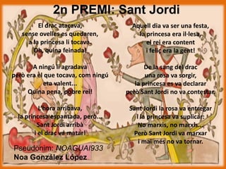 2n PREMI: Sant Jordi
El drac atacava,
sense ovelles es quedaren,
a la princesa li tocava.
Oh, quina feinada!
A ningú li agradava
però era el que tocava, com ningú
era valent...
Quina pena, pobre rei!
L’hora arribava,
la princesa espantada, però...
Sant Jordi arribà
i el drac va matar!
Pseudònim: NOAGUAI933
Noa González López
Aquell dia va ser una festa,
la princesa era il·lesa,
el rei era content
i feliç era la gent!
De la sang del drac
una rosa va sorgir,
la princesa es va declarar
però Sant Jordi no va contestar.
Sant Jordi la rosa va entregar
i la princesa va suplicar:
No marxis, no marxis...
Però Sant Jordi va marxar
i mai més no va tornar.
 