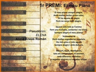 1r PREMI: El meu Piano
Pseudònim:
ELENA
Alícia Aneas Román
El meu piano sempre alegre,
Amb moltes tecles sense color,
Hi ha alguna de negra
Però no sona molt alegre.
Quant està trist jo l’animo
Fem una melodia, contenta i no trista.
Sempre alegre el meu piano!
Vuit notes té
Però moltes vegades les repeteix,
De més greu a més aguda
Sempre alegre i amb dolçura.
Mozart, Bach, Beethoven,
tots els compositors m’animen,
amb diferents melodies
a vegades alegres o a vegades tristes.
 