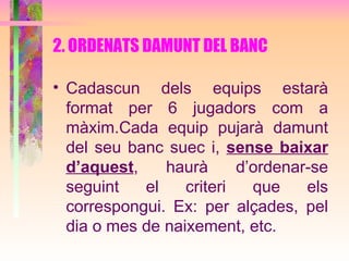 2. ORDENATS DAMUNT DEL BANC Cadascun dels equips estarà format per 6 jugadors com a màxim.Cada equip pujarà damunt del seu banc suec i,  sense baixar d’aquest , haurà d’ordenar-se seguint el criteri que els correspongui. Ex: per alçades, pel dia o mes de naixement, etc.   